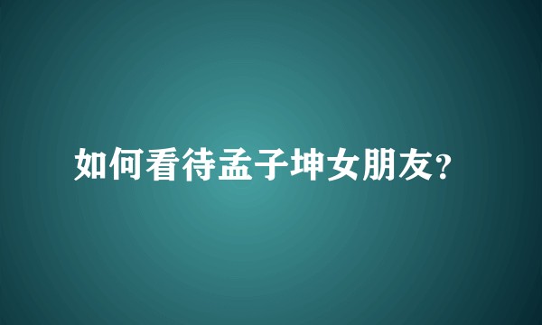 如何看待孟子坤女朋友？