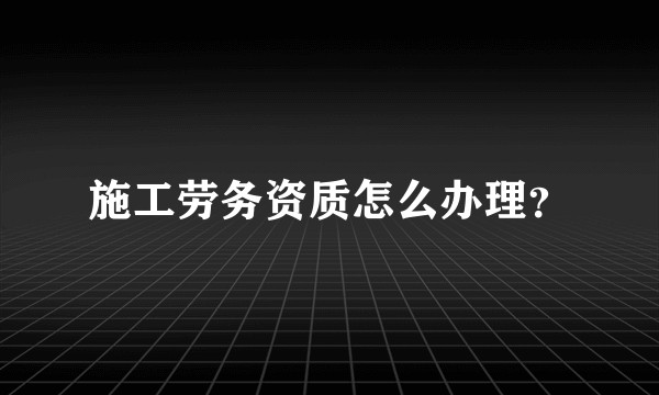 施工劳务资质怎么办理？