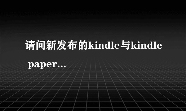 请问新发布的kindle与kindle paperwhite有什么具体的区别？
