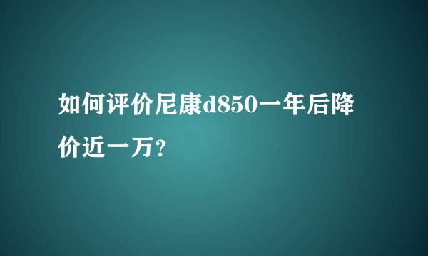 如何评价尼康d850一年后降价近一万？