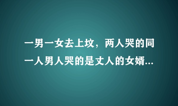 一男一女去上坟，两人哭的同一人男人哭的是丈人的女婿，女人哭的是女婿的丈人请问上坟的男女是啥关系?