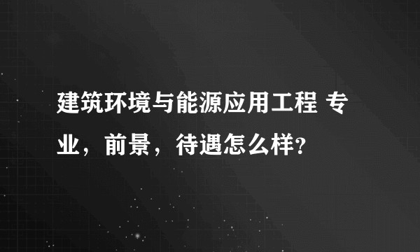 建筑环境与能源应用工程 专业，前景，待遇怎么样？