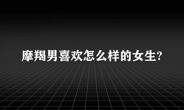 摩羯男喜欢怎么样的女生?