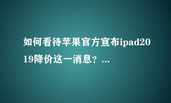 如何看待苹果官方宣布ipad2019降价这一消息?想问下ipad2019好用吗?