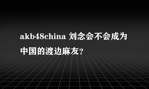 akb48china 刘念会不会成为中国的渡边麻友?
