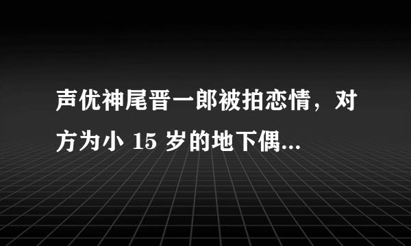 声优神尾晋一郎被拍恋情，对方为小 15 岁的地下偶像，你对他们的恋情怎么看？