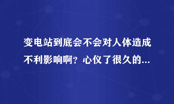 变电站到底会不会对人体造成不利影响啊？心仪了很久的一个楼盘附近有个变电站，所以有点担心？