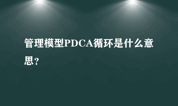 管理模型PDCA循环是什么意思？
