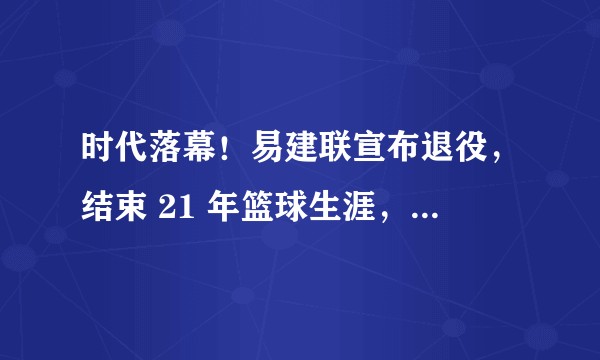 时代落幕！易建联宣布退役，结束 21 年篮球生涯，如何评价他的职业生涯及他对中国篮球做出的贡献？
