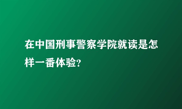 在中国刑事警察学院就读是怎样一番体验？