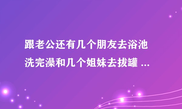 跟老公还有几个朋友去浴池 洗完澡和几个姐妹去拔罐 结果拔罐的是男技师 说没有女技师 都忙着呢?