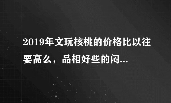 2019年文玩核桃的价格比以往要高么，品相好些的闷白狮子头大约什么价位？