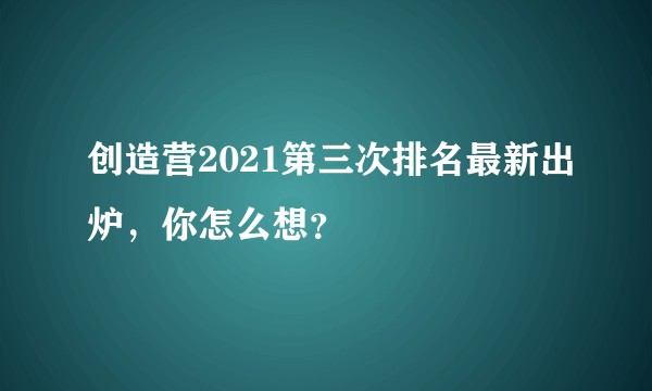创造营2021第三次排名最新出炉，你怎么想？