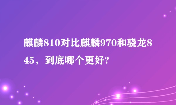 麒麟810对比麒麟970和骁龙845，到底哪个更好?