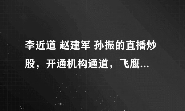 李近道 赵建军 孙振的直播炒股，开通机构通道，飞鹰计划是骗局吗？