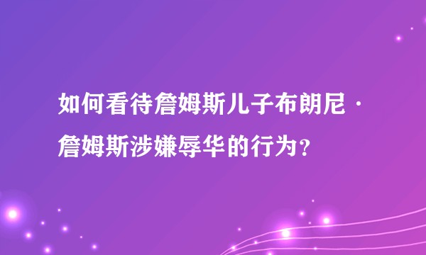 如何看待詹姆斯儿子布朗尼·詹姆斯涉嫌辱华的行为？