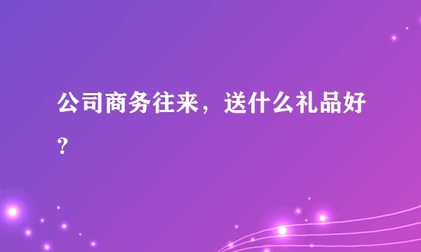 公司商务往来，送什么礼品好？