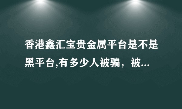 香港鑫汇宝贵金属平台是不是黑平台,有多少人被骗，被黑的人能不能出来说一下？