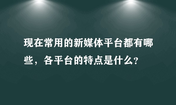 现在常用的新媒体平台都有哪些，各平台的特点是什么？