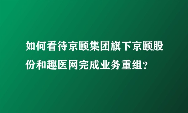 如何看待京颐集团旗下京颐股份和趣医网完成业务重组？