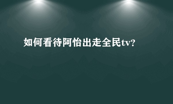 如何看待阿怡出走全民tv？