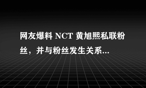 网友爆料 NCT 黄旭熙私联粉丝，并与粉丝发生关系，真实性如何？有哪些信息值得关注？