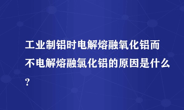 工业制铝时电解熔融氧化铝而不电解熔融氯化铝的原因是什么？