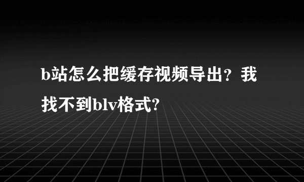 b站怎么把缓存视频导出？我找不到blv格式?