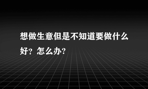 想做生意但是不知道要做什么好？怎么办?