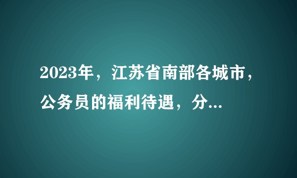 2023年，江苏省南部各城市，公务员的福利待遇，分别是怎样的？