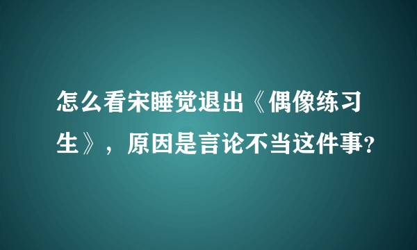 怎么看宋睡觉退出《偶像练习生》，原因是言论不当这件事？