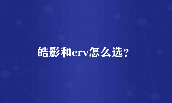 皓影和crv怎么选？