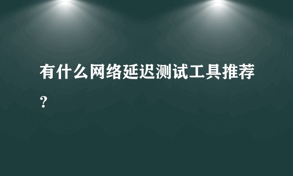 有什么网络延迟测试工具推荐？