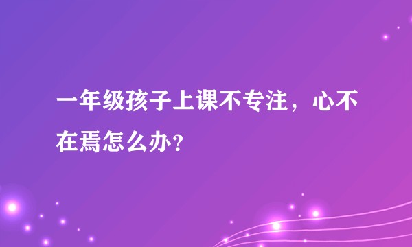 一年级孩子上课不专注,心不在焉怎么办?