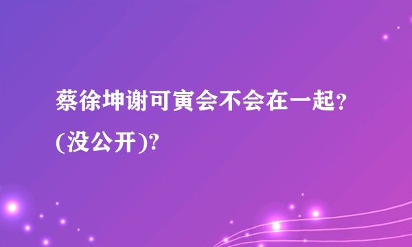 蔡徐坤谢可寅会不会在一起？(没公开)?