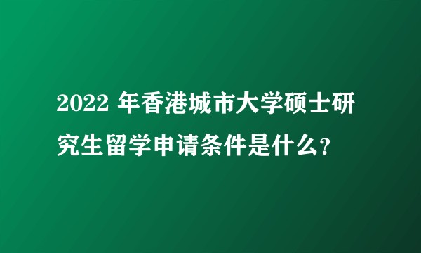 2022 年香港城市大学硕士研究生留学申请条件是什么？