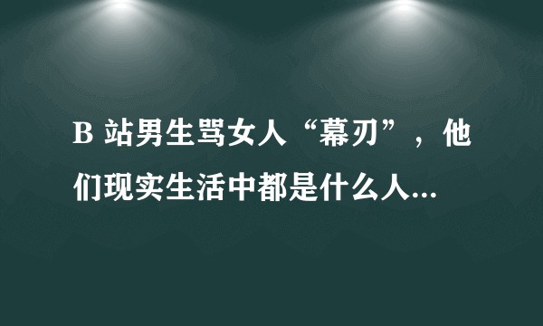 B 站男生骂女人“幕刃”，他们现实生活中都是什么人、什么年龄阶段？