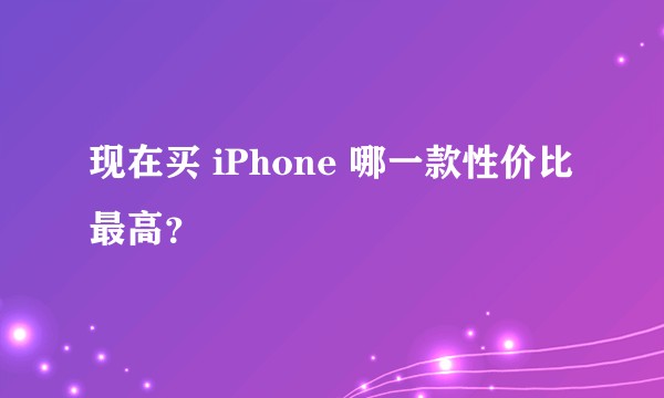 现在买 iPhone 哪一款性价比最高？