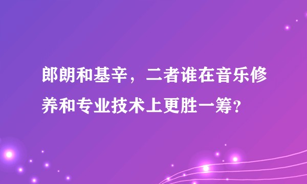 郎朗和基辛，二者谁在音乐修养和专业技术上更胜一筹？