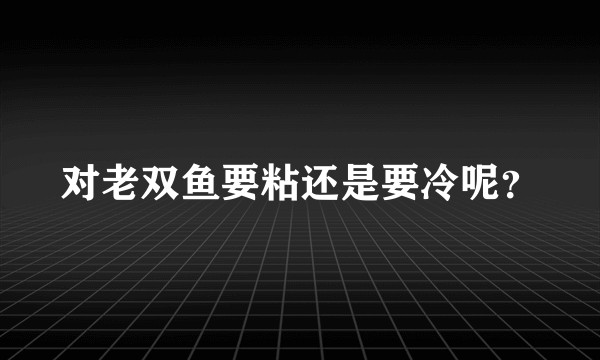 对老双鱼要粘还是要冷呢？
