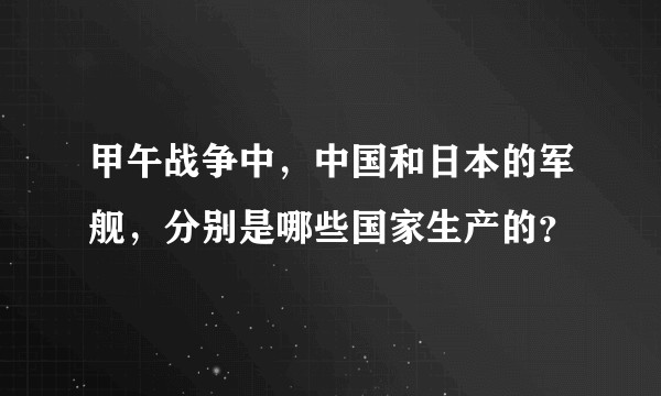 甲午战争中，中国和日本的军舰，分别是哪些国家生产的？