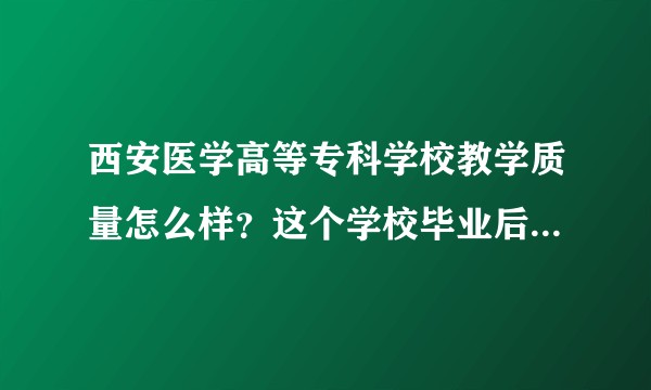 西安医学高等专科学校教学质量怎么样？这个学校毕业后就业容易吗？哪个专业好一些？历年的录取分数线是多少？