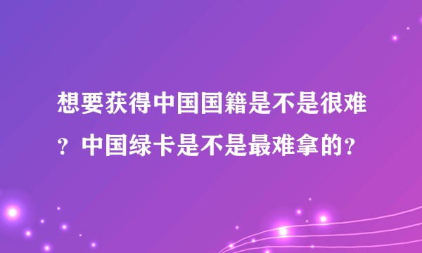 想要获得中国国籍是不是很难？中国绿卡是不是最难拿的？