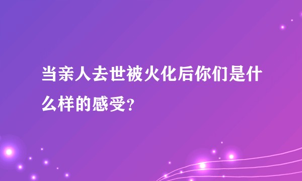 当亲人去世被火化后你们是什么样的感受？