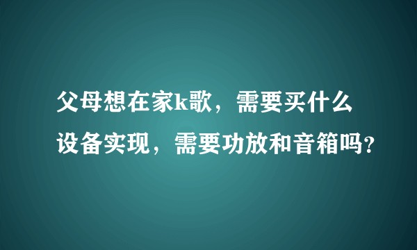 父母想在家k歌，需要买什么设备实现，需要功放和音箱吗？
